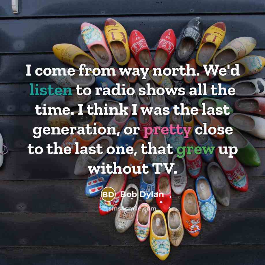 “I come from way north. We'd listen to radio shows all the time. I think I was the last generation, or pretty close to the last one, that grew up without TV.” quote by Bob Dylan