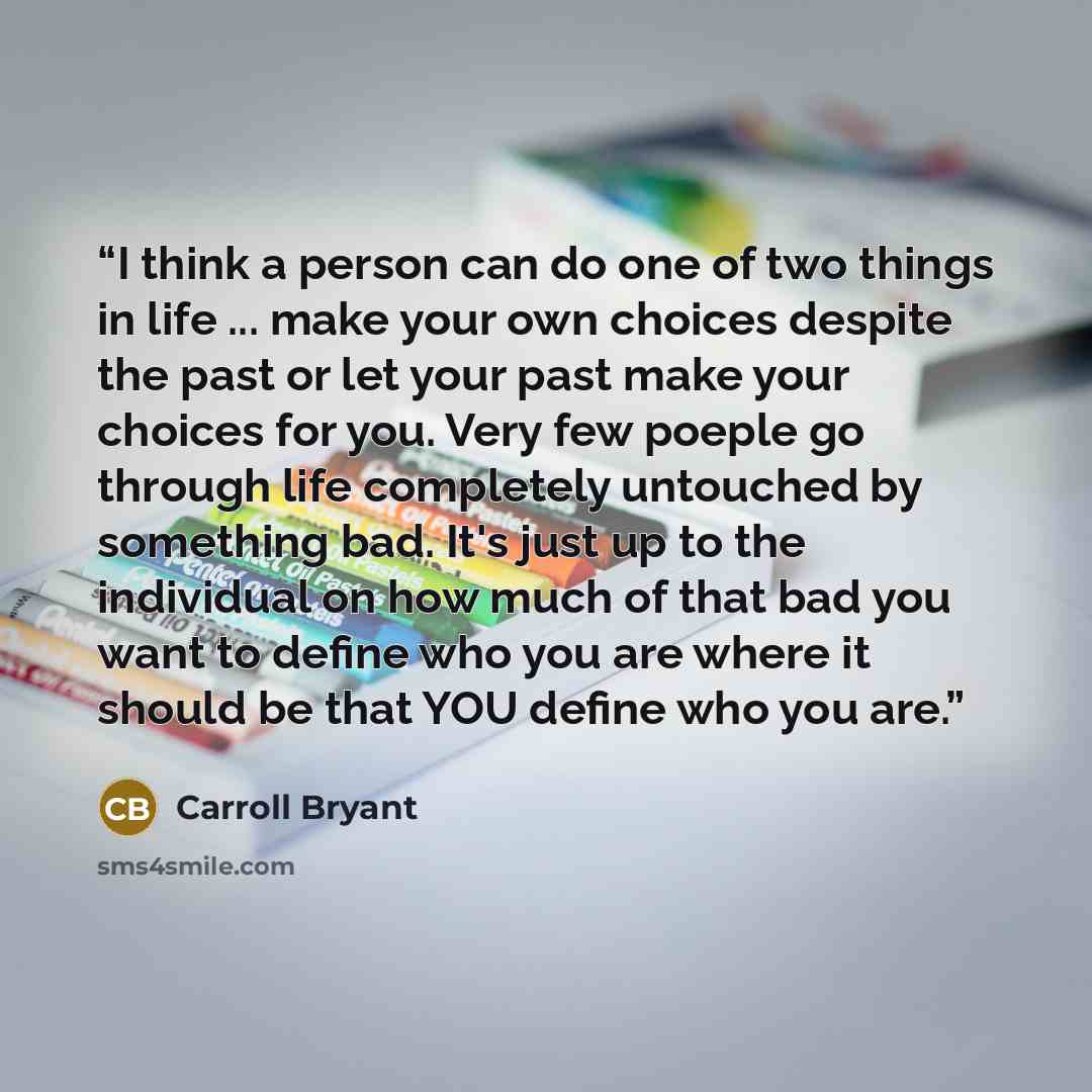 “I think a person can do one of two things in life ... make your own choices despite the past or let your past make your choices for you. Very few poeple go through life completely untouched by something bad. It's just up to the individual on how much of that bad you want to define who you are…” quote by Carroll Bryant
