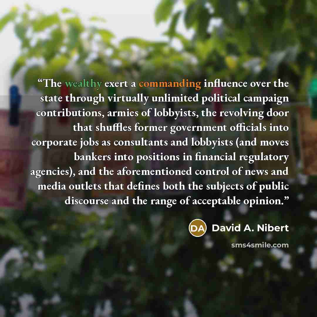 “The wealthy exert a commanding influence over the state through virtually unlimited political campaign contributions, armies of lobbyists, the revolving door that shuffles former government officials into corporate jobs as consultants and lobbyists (and moves bankers into positions in financial…” quote by David A. Nibert