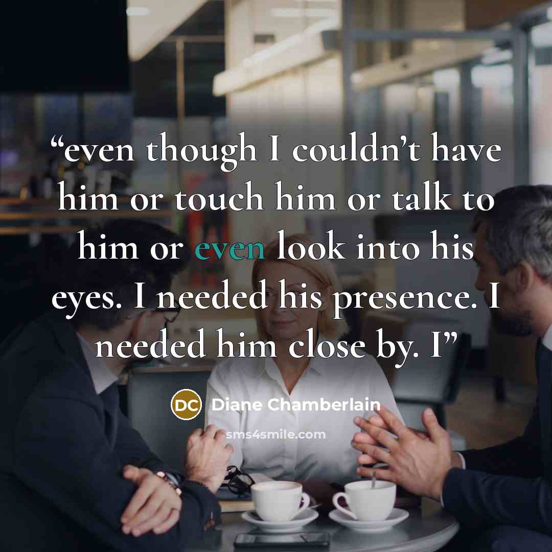 “even though I couldn’t have him or touch him or talk to him or even look into his eyes. I needed his presence. I needed him close by. I” quote by Diane Chamberlain