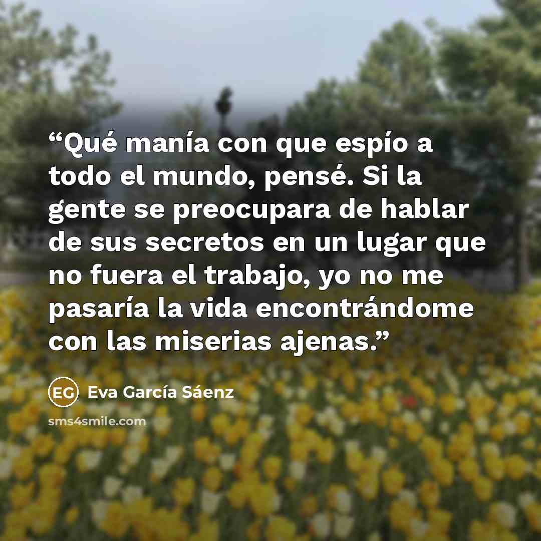 “Qué manía con que espío a todo el mundo, pensé. Si la gente se preocupara de hablar de sus secretos en un lugar que no fuera el trabajo, yo no me pasaría la vida encontrándome con las miserias ajenas.” quote by Eva García Sáenz