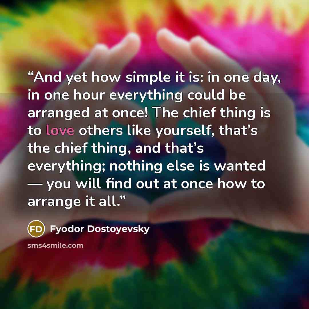 “And yet how simple it is: in one day, in one hour everything could be arranged at once! The chief thing is to love others like yourself, that’s the chief thing, and that’s everything; nothing else is wanted — you will find out at once how to arrange it all.” quote by Fyodor Dostoyevsky