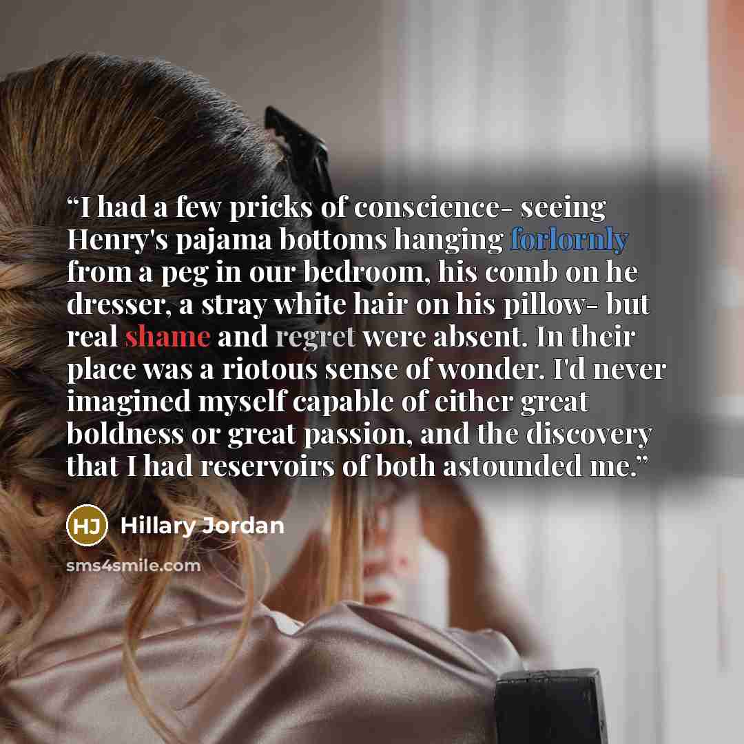 “I had a few pricks of conscience- seeing Henry's pajama bottoms hanging forlornly from a peg in our bedroom, his comb on he dresser, a stray white hair on his pillow- but real shame and regret were absent. In their place was a riotous sense of wonder. I'd never imagined myself capable of either…” quote by Hillary Jordan