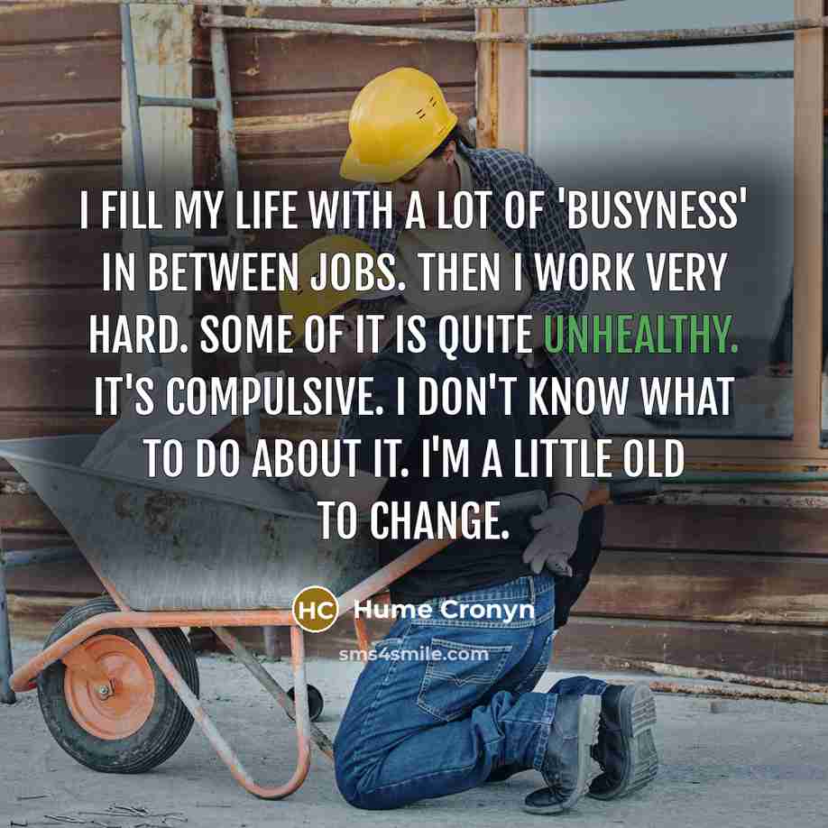 “I fill my life with a lot of 'busyness' in between jobs. Then I work very hard. Some of it is quite unhealthy. It's compulsive. I don't know what to do about it. I'm a little old to change.” quote by Hume Cronyn