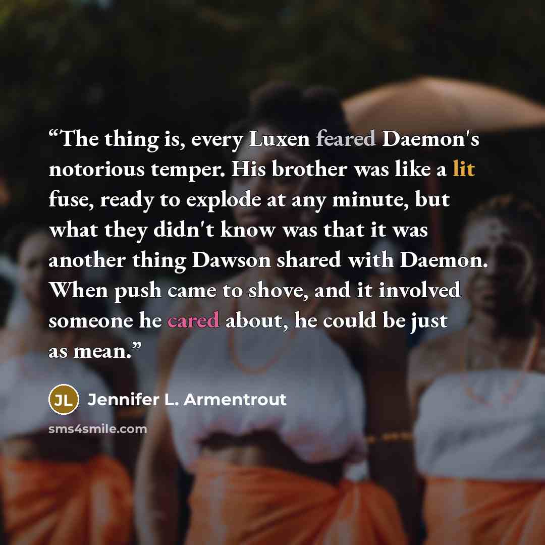 “The thing is, every Luxen feared Daemon's notorious temper. His brother was like a lit fuse, ready to explode at any minute, but what they didn't know was that it was another thing Dawson shared with Daemon. When push came to shove, and it involved someone he cared about, he could be just as mean.” quote by Jennifer L. Armentrout