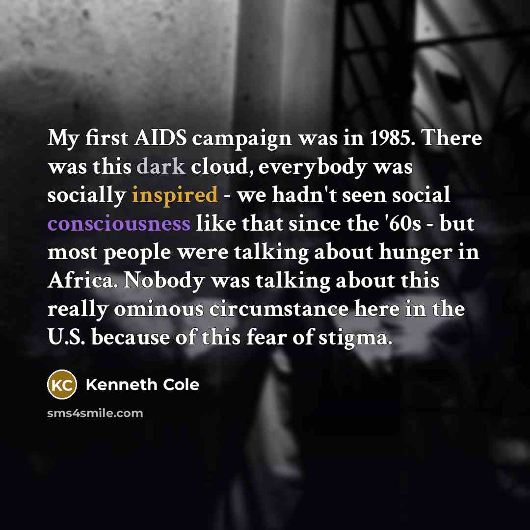 “My first AIDS campaign was in 1985. There was this dark cloud, everybody was socially inspired - we hadn't seen social consciousness like that since the '60s - but most people were talking about hunger in Africa. Nobody was talking about this really ominous circumstance here in the U.S. because of…” quote by Kenneth Cole