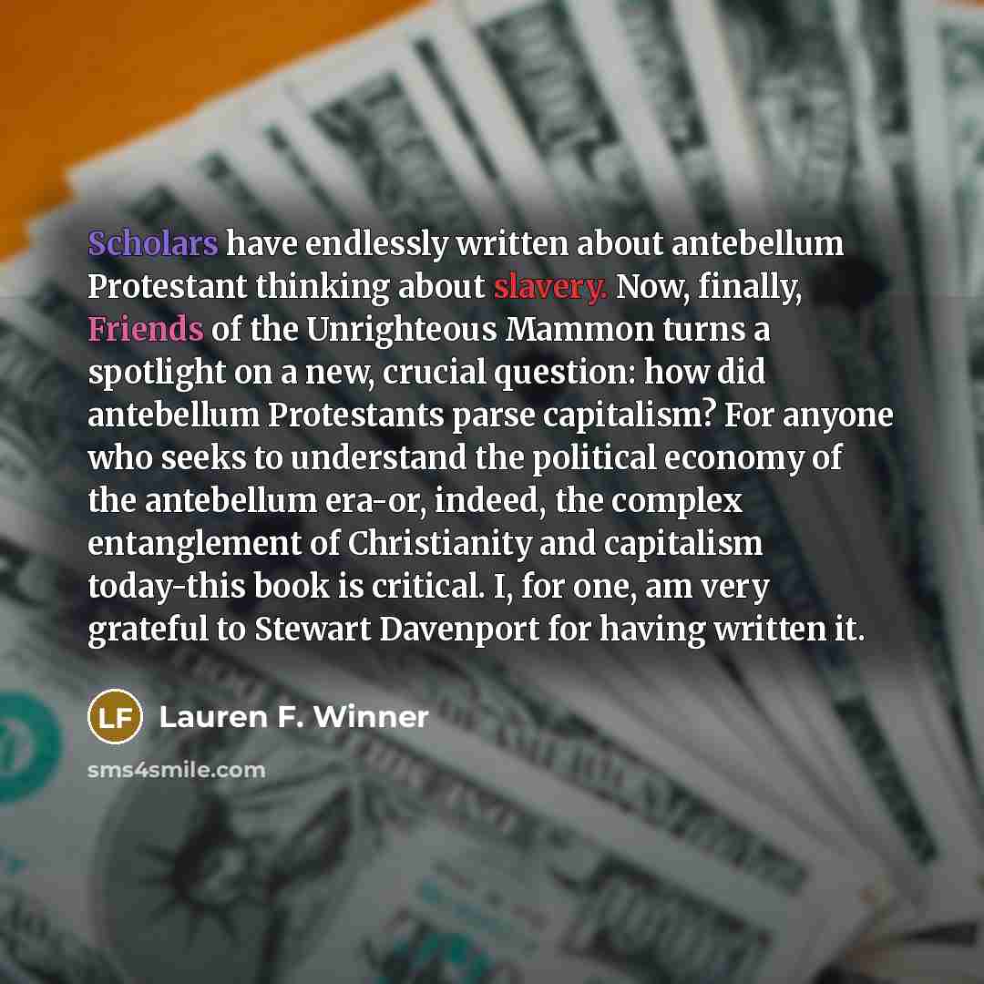 “Scholars have endlessly written about antebellum Protestant thinking about slavery. Now, finally, Friends of the Unrighteous Mammon turns a spotlight on a new, crucial question: how did antebellum Protestants parse capitalism? For anyone who seeks to understand the political economy of the…” quote by Lauren F. Winner
