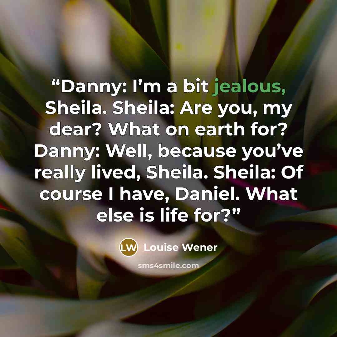 “Danny: I’m a bit jealous, Sheila. Sheila: Are you, my dear? What on earth for? Danny: Well, because you’ve really lived, Sheila. Sheila: Of course I have, Daniel. What else is life for?” quote by Louise Wener