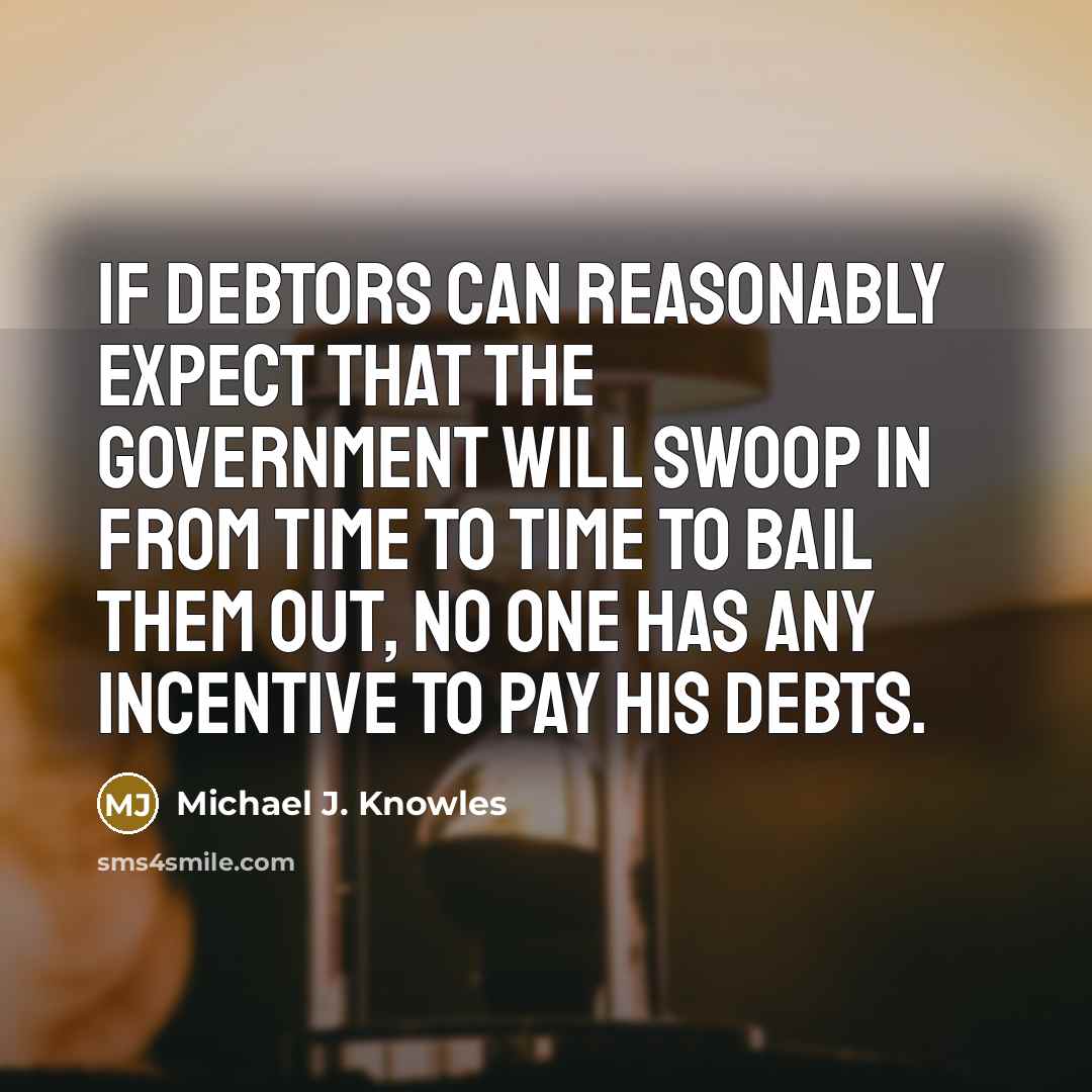“If debtors can reasonably expect that the government will swoop in from time to time to bail them out, no one has any incentive to pay his debts.” quote by Michael J. Knowles