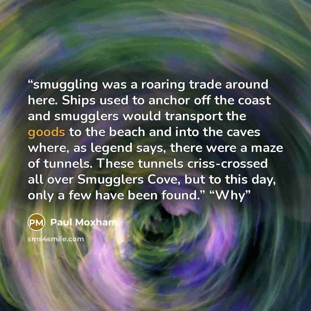 “smuggling was a roaring trade around here. Ships used to anchor off the coast and smugglers would transport the goods to the beach and into the caves where, as legend says, there were a maze of tunnels. These tunnels criss-crossed all over Smugglers Cove, but to this day, only a few have been…” quote by Paul Moxham