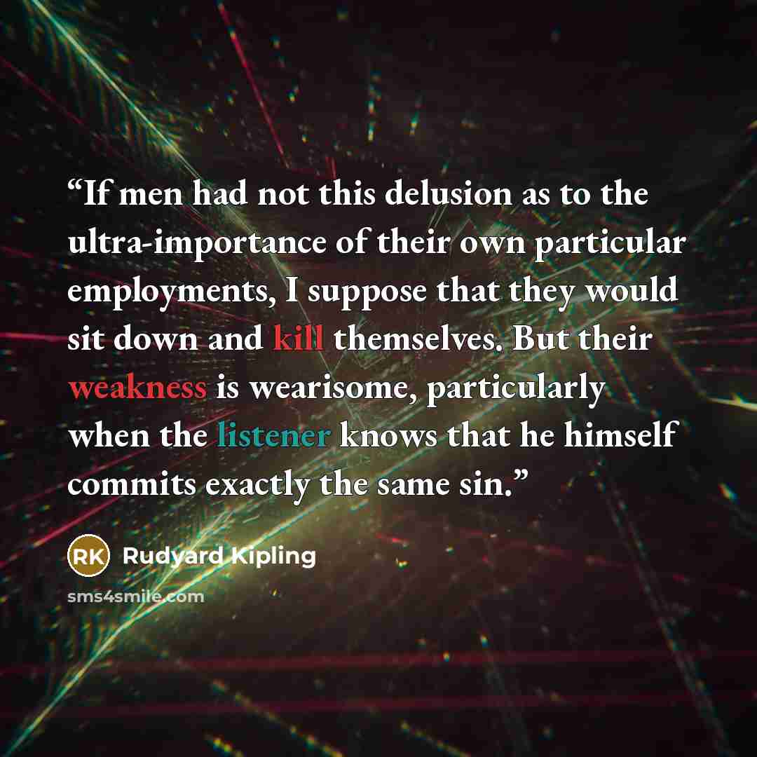 “If men had not this delusion as to the ultra-importance of their own particular employments, I suppose that they would sit down and kill themselves. But their weakness is wearisome, particularly when the listener knows that he himself commits exactly the same sin.” quote by Rudyard Kipling