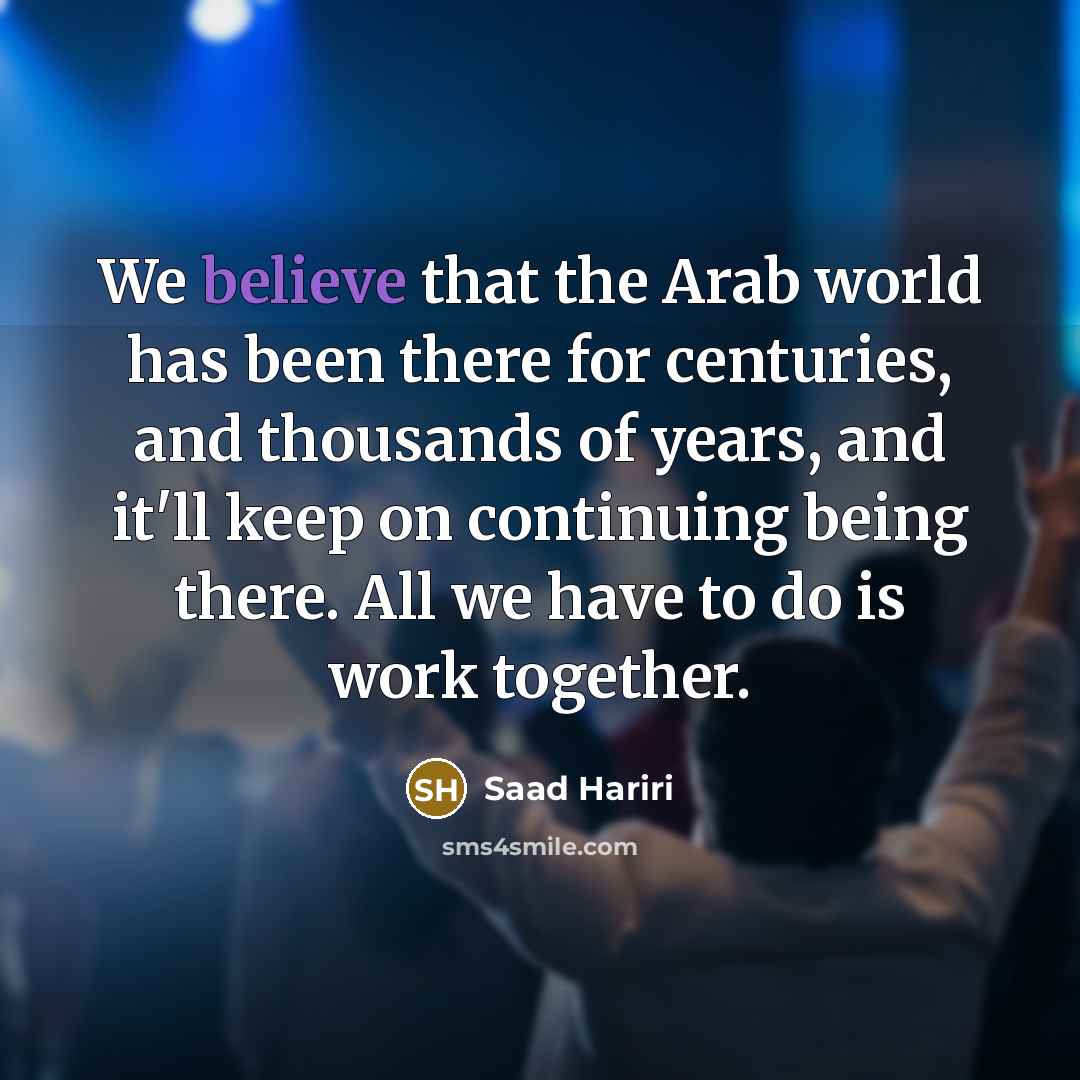 “We believe that the Arab world has been there for centuries, and thousands of years, and it'll keep on continuing being there. All we have to do is work together.” quote by Saad Hariri