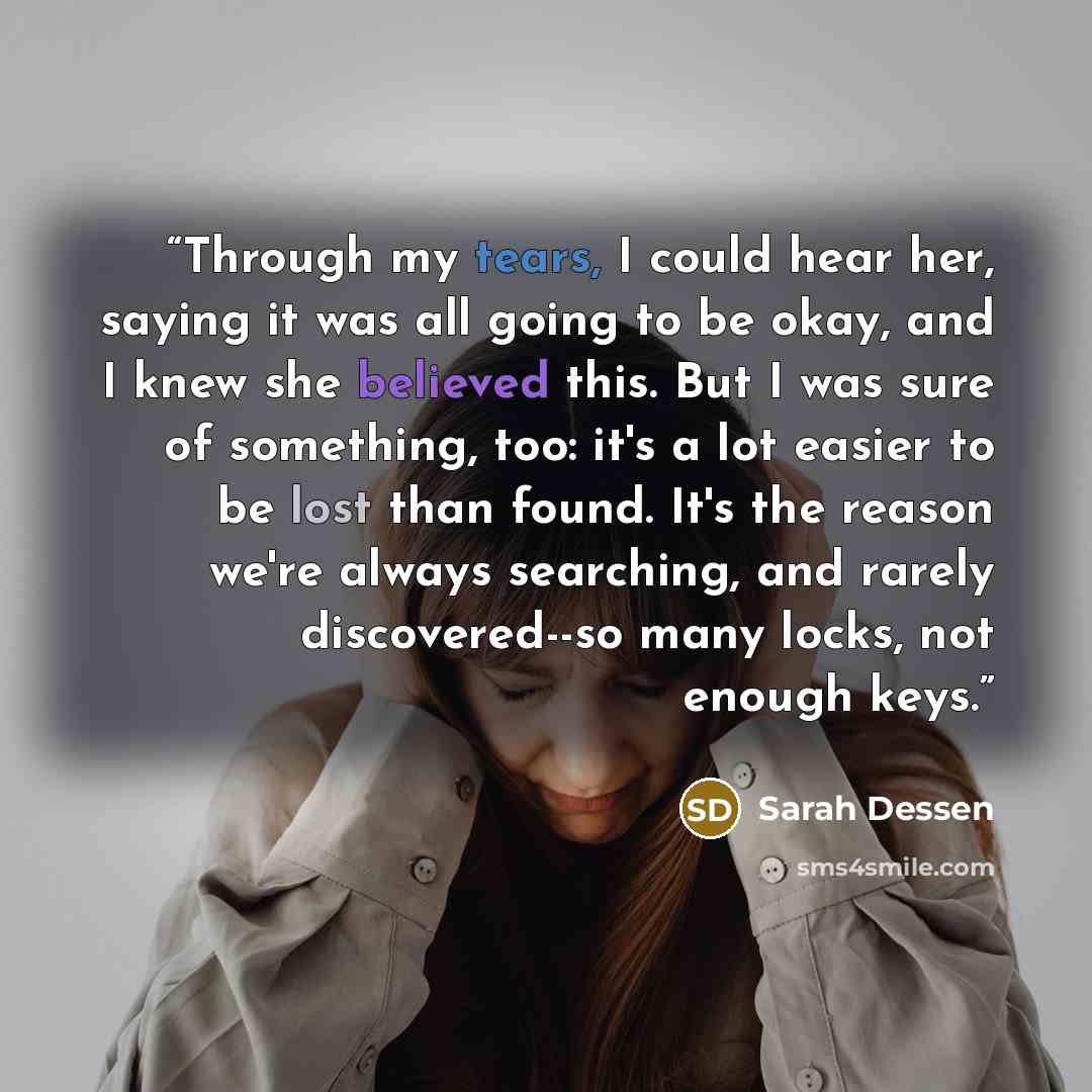 “Through my tears, I could hear her, saying it was all going to be okay, and I knew she believed this. But I was sure of something, too: it's a lot easier to be lost than found. It's the reason we're always searching, and rarely discovered--so many locks, not enough keys.” quote by Sarah Dessen