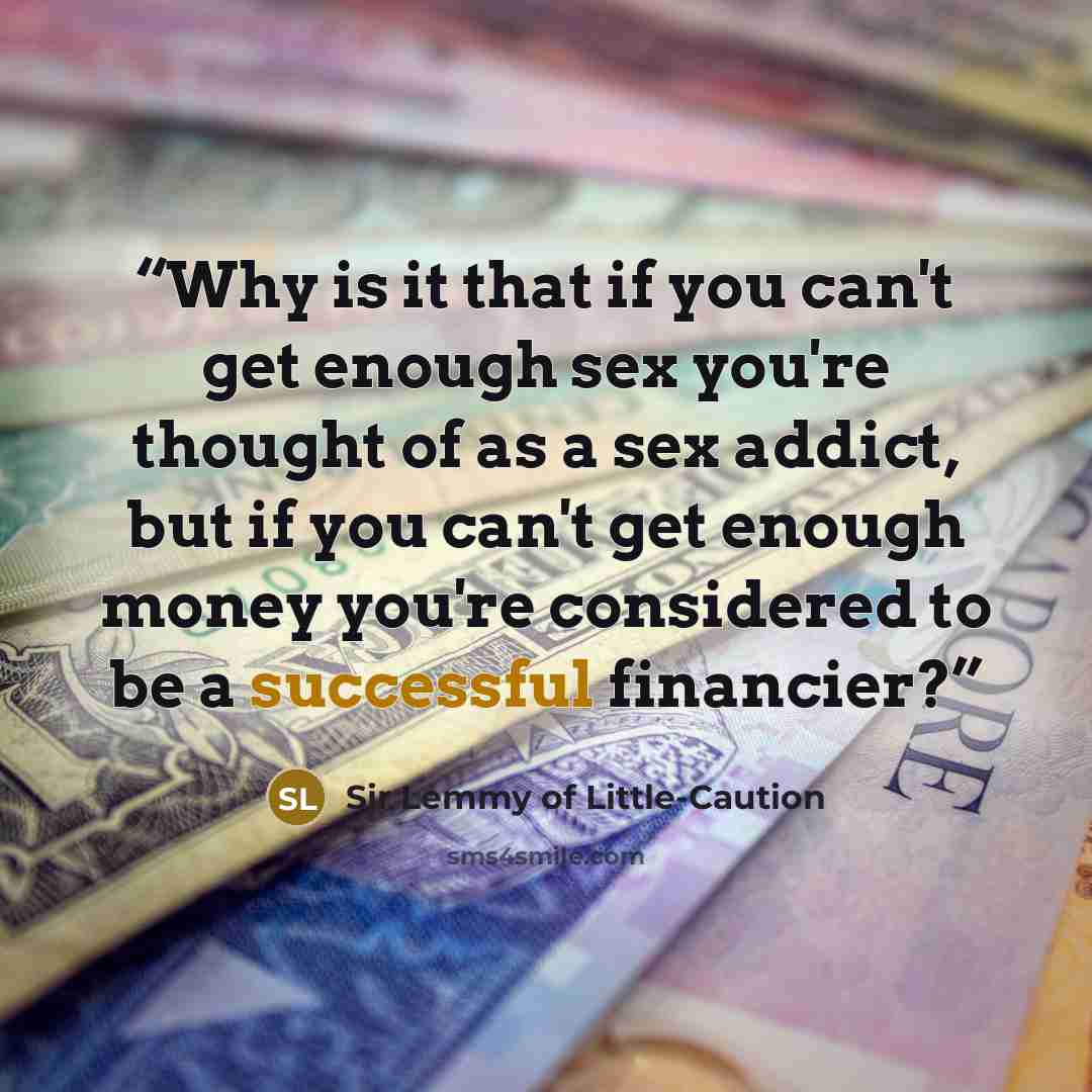“Why is it that if you can't get enough sex you're thought of as a sex addict, but if you can't get enough money you're considered to be a successful financier?” quote by Sir Lemmy of Little-Caution