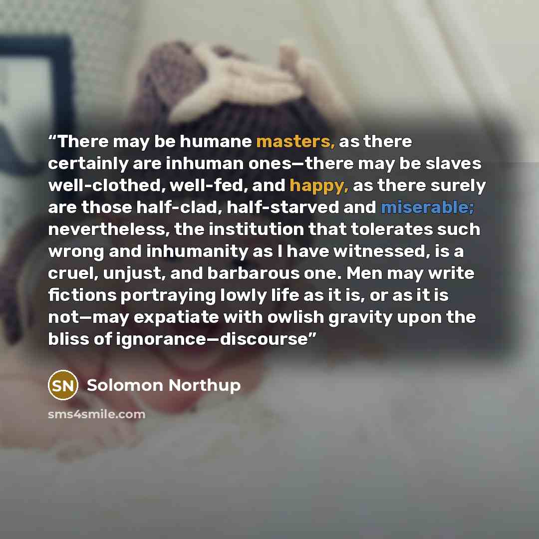 “There may be humane masters, as there certainly are inhuman ones—there may be slaves well-clothed, well-fed, and happy, as there surely are those half-clad, half-starved and miserable; nevertheless, the institution that tolerates such wrong and inhumanity as I have witnessed, is a cruel, unjust…” quote by Solomon Northup