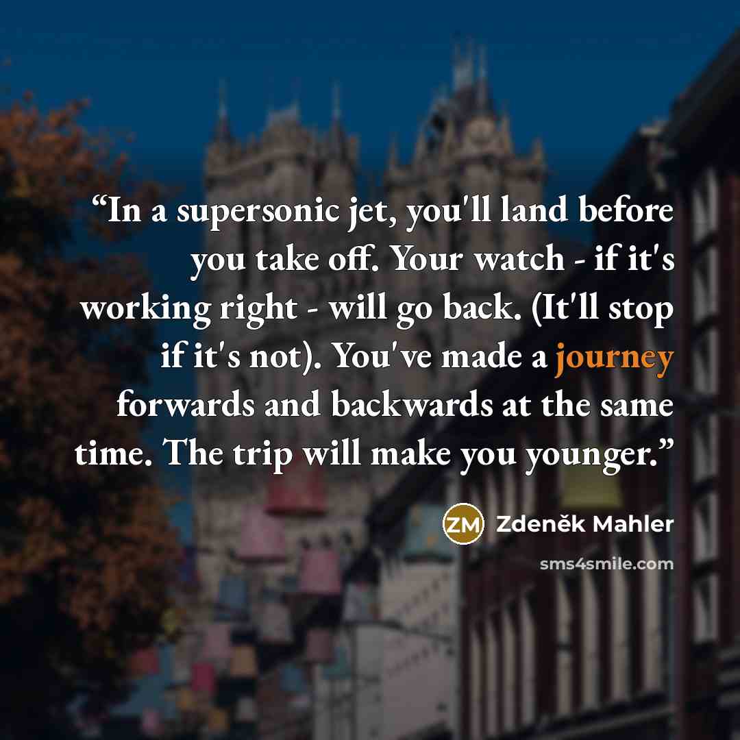 “In a supersonic jet, you'll land before you take off. Your watch - if it's working right - will go back. (It'll stop if it's not). You've made a journey forwards and backwards at the same time. The trip will make you younger.” quote by Zdeněk Mahler