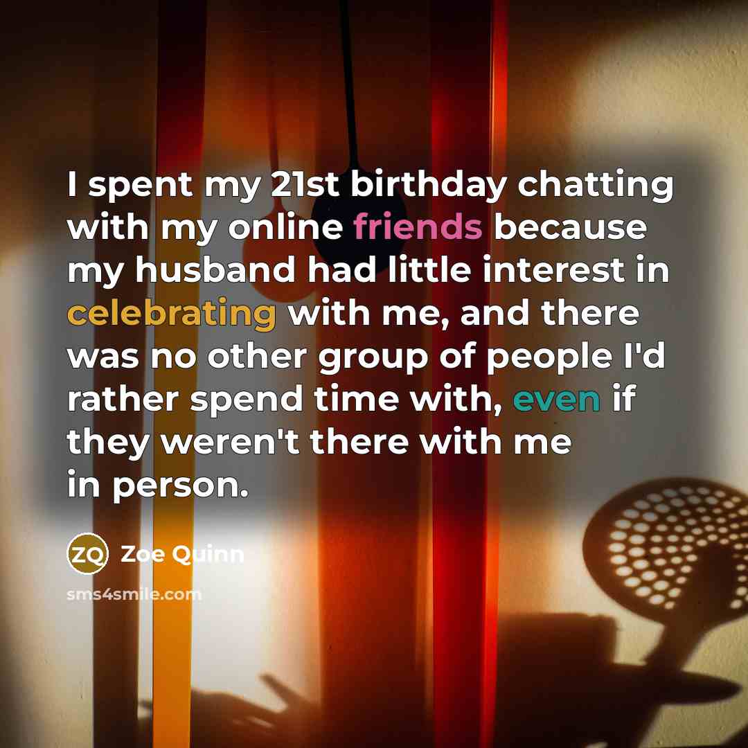 “I spent my 21st birthday chatting with my online friends because my husband had little interest in celebrating with me, and there was no other group of people I'd rather spend time with, even if they weren't there with me in person.” quote by Zoe Quinn