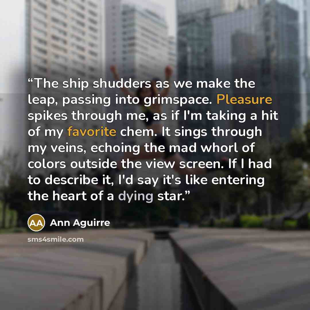 “The ship shudders as we make the leap, passing into grimspace. Pleasure spikes through me, as if I'm taking a hit of my favorite chem. It sings through my veins, echoing the mad whorl of colors outside the view screen. If I had to describe it, I'd say it's like entering the heart of a dying star.” quote by Ann Aguirre