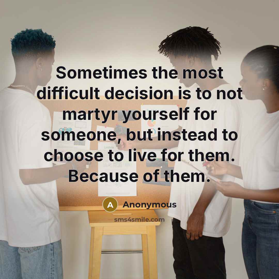 “Sometimes the most difficult decision is to not martyr yourself for someone, but instead to choose to live for them. Because of them.” quote by Anonymous