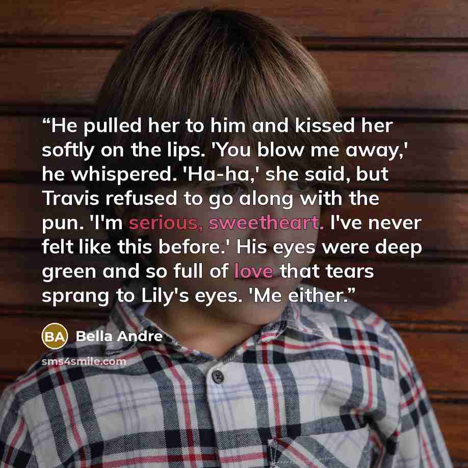 “He pulled her to him and kissed her softly on the lips. 'You blow me away,' he whispered. 'Ha-ha,' she said, but Travis refused to go along with the pun. 'I'm serious, sweetheart. I've never felt like this before.' His eyes were deep green and so full of love that tears sprang to Lily's eyes. 'Me…” quote by Bella Andre