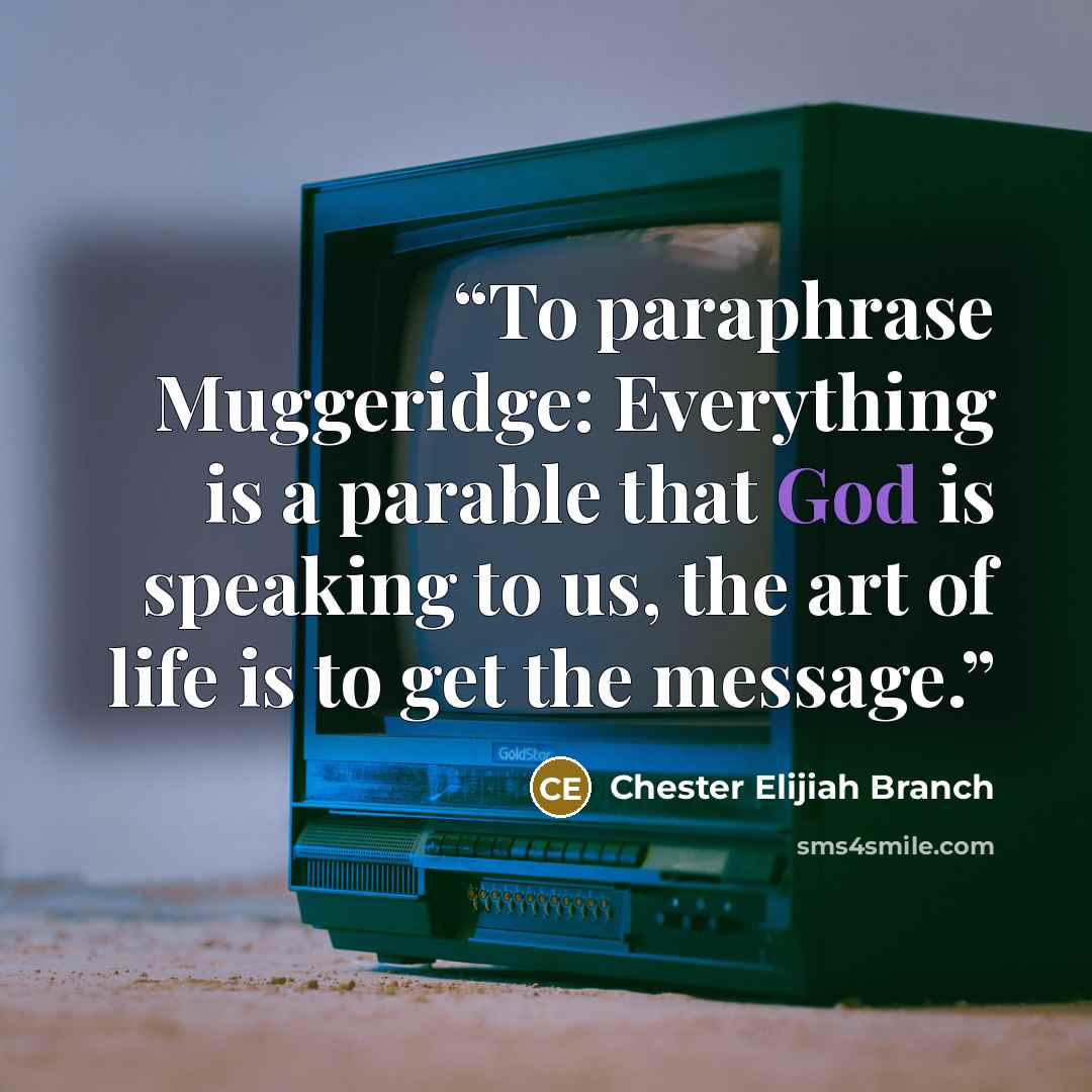 “To paraphrase Muggeridge: Everything is a parable that God is speaking to us, the art of life is to get the message.” quote by Chester Elijiah Branch