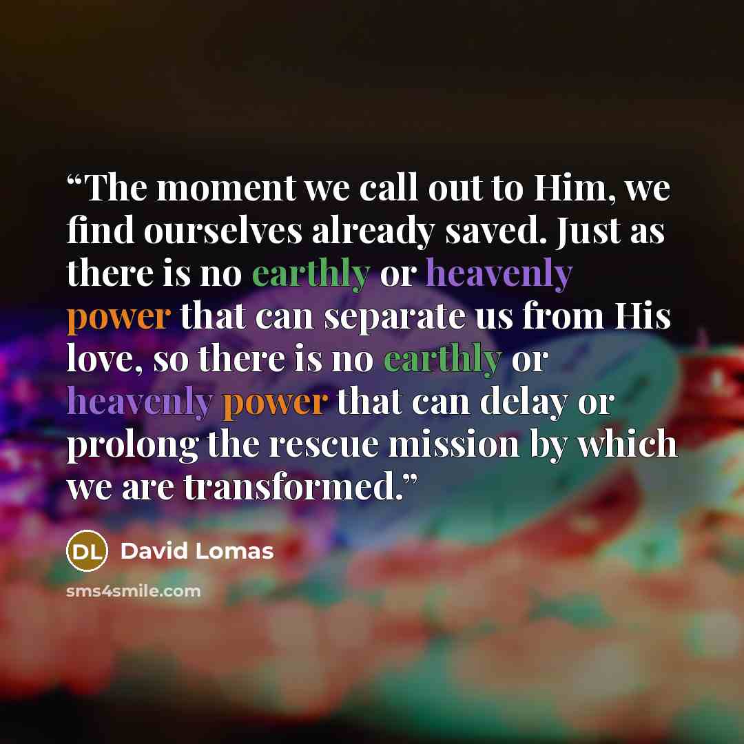 “The moment we call out to Him, we find ourselves already saved. Just as there is no earthly or heavenly power that can separate us from His love, so there is no earthly or heavenly power that can delay or prolong the rescue mission by which we are transformed.” quote by David Lomas