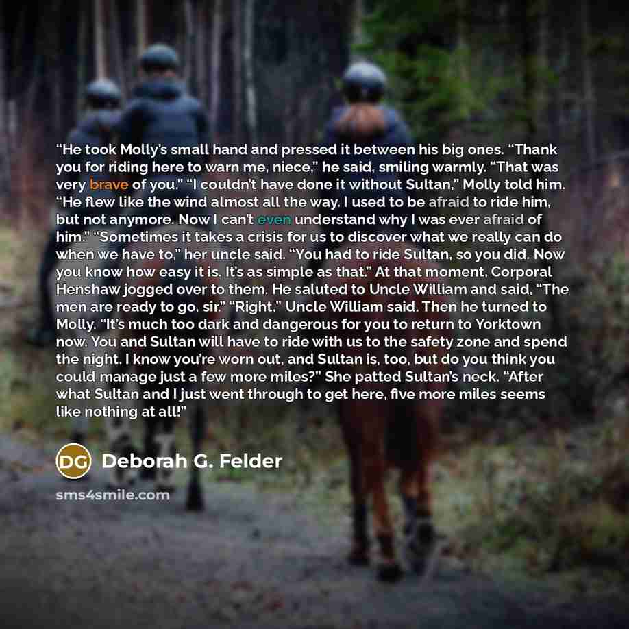 “He took Molly’s small hand and pressed it between his big ones. “Thank you for riding here to warn me, niece,” he said, smiling warmly. “That was very brave of you.” “I couldn’t have done it without Sultan,” Molly told him. “He flew like the wind almost all the way. I used to be afraid to ride…” quote by Deborah G. Felder
