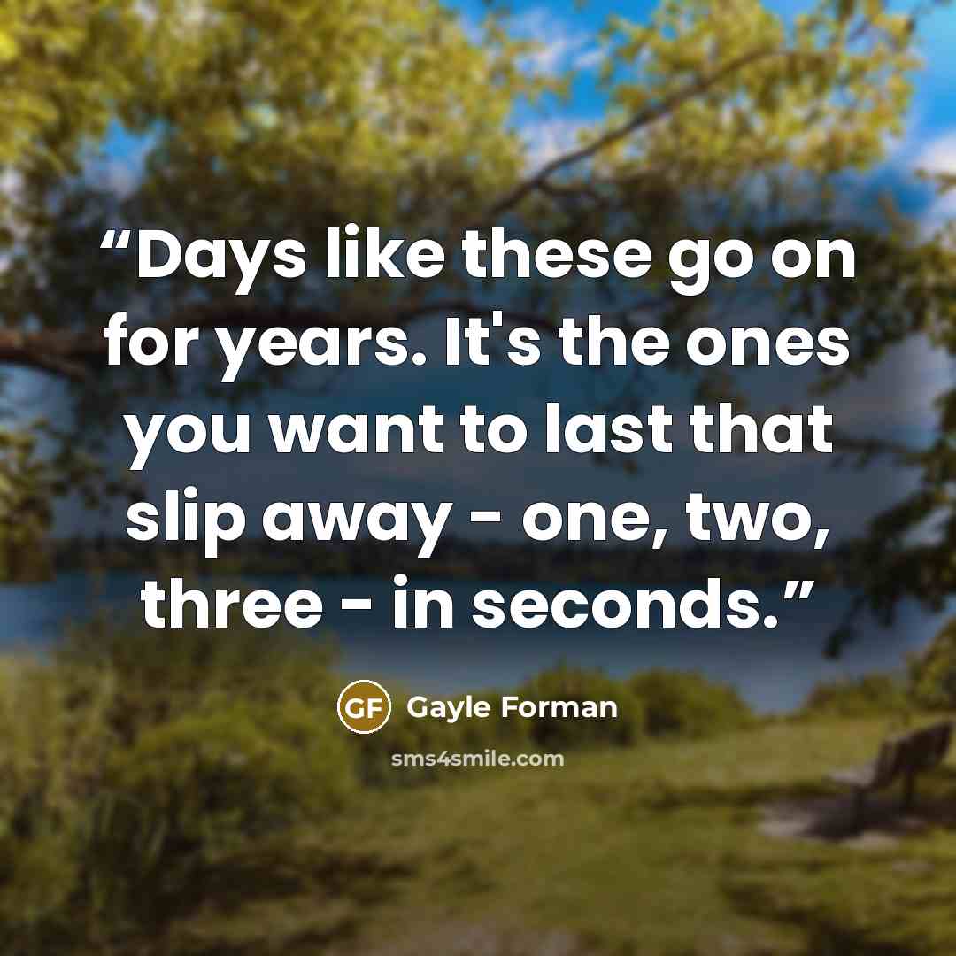 “Days like these go on for years. It's the ones you want to last that slip away - one, two, three - in seconds.” quote by Gayle Forman