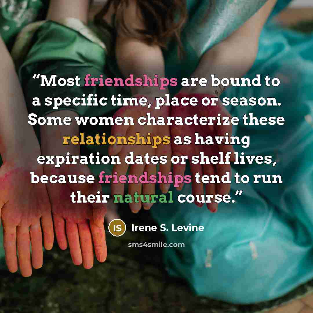“Most friendships are bound to a specific time, place or season. Some women characterize these relationships as having expiration dates or shelf lives, because friendships tend to run their natural course.” quote by Irene S. Levine