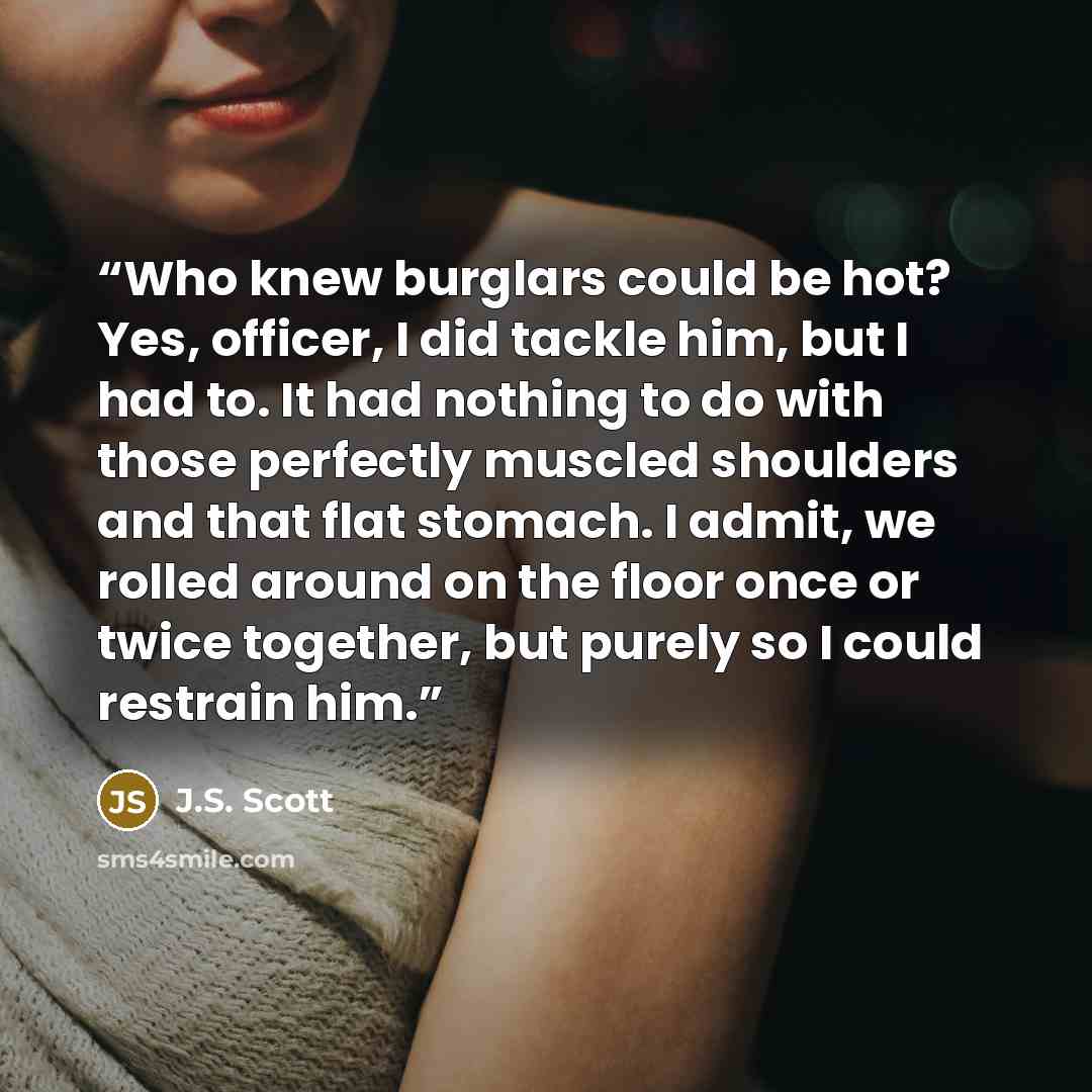 “Who knew burglars could be hot? Yes, officer, I did tackle him, but I had to. It had nothing to do with those perfectly muscled shoulders and that flat stomach. I admit, we rolled around on the floor once or twice together, but purely so I could restrain him.” quote by J.S. Scott