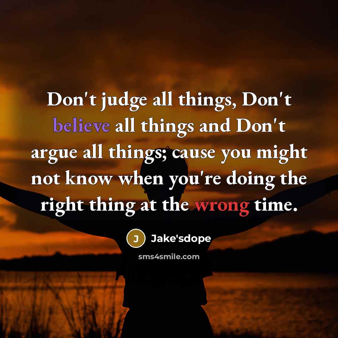 “Don't judge all things, Don't believe all things and Don't argue all things; cause you might not know when you're doing the right thing at the wrong time.” quote by Jake'sdope