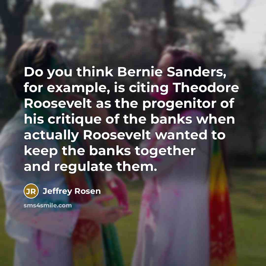 “Do you think Bernie Sanders, for example, is citing Theodore Roosevelt as the progenitor of his critique of the banks when actually Roosevelt wanted to keep the banks together and regulate them.” quote by Jeffrey Rosen