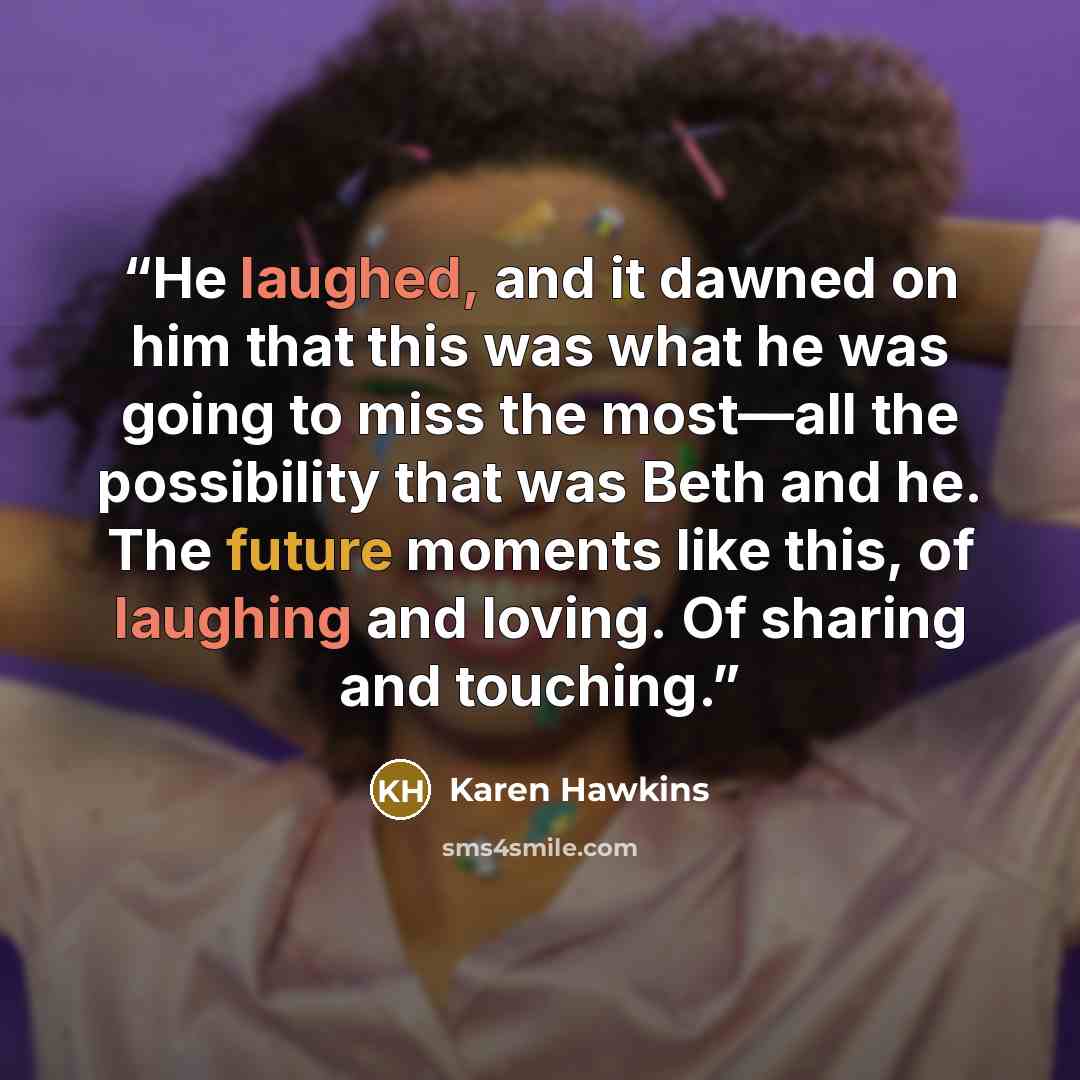 “He laughed, and it dawned on him that this was what he was going to miss the most—all the possibility that was Beth and he. The future moments like this, of laughing and loving. Of sharing and touching.” quote by Karen Hawkins