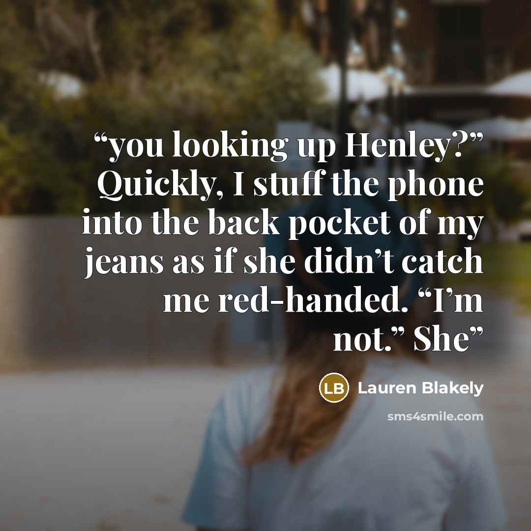 “you looking up Henley?” Quickly, I stuff the phone into the back pocket of my jeans as if she didn’t catch me red-handed. “I’m not.” She” quote by Lauren Blakely