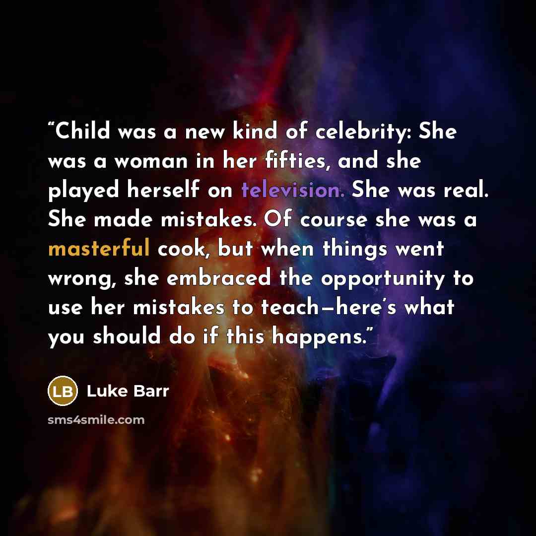 “Child was a new kind of celebrity: She was a woman in her fifties, and she played herself on television. She was real. She made mistakes. Of course she was a masterful cook, but when things went wrong, she embraced the opportunity to use her mistakes to teach—here’s what you should do if this…” quote by Luke Barr