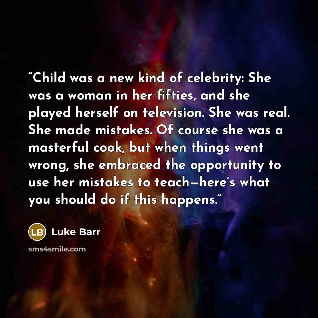 “Child was a new kind of celebrity: She was a woman in her fifties, and she played herself on television. She was real. She made mistakes. Of course she was a masterful cook, but when things went wrong, she embraced the opportunity to use her mistakes to teach—here’s what you should do if this…” quote by Luke Barr