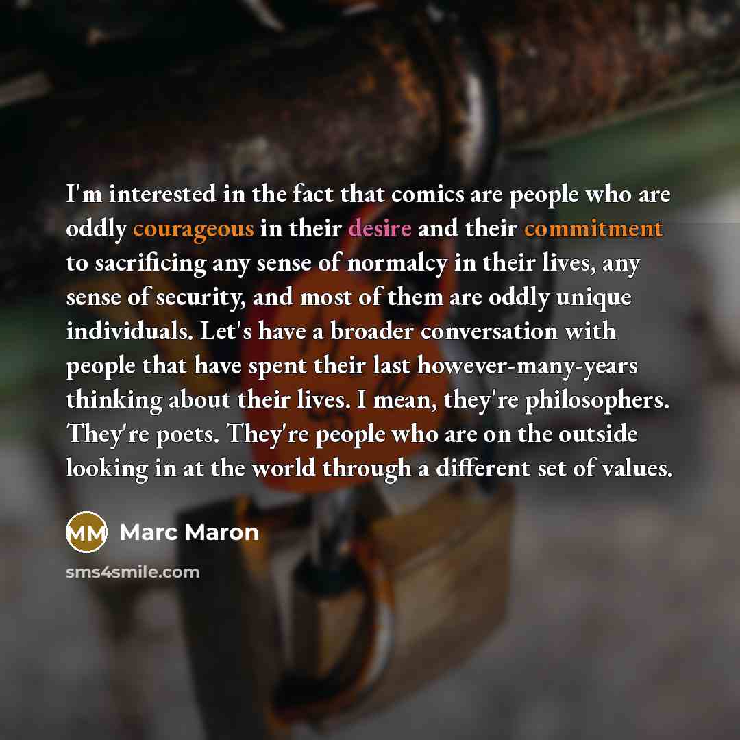 “I'm interested in the fact that comics are people who are oddly courageous in their desire and their commitment to sacrificing any sense of normalcy in their lives, any sense of security, and most of them are oddly unique individuals. Let's have a broader conversation with people that have spent…” quote by Marc Maron