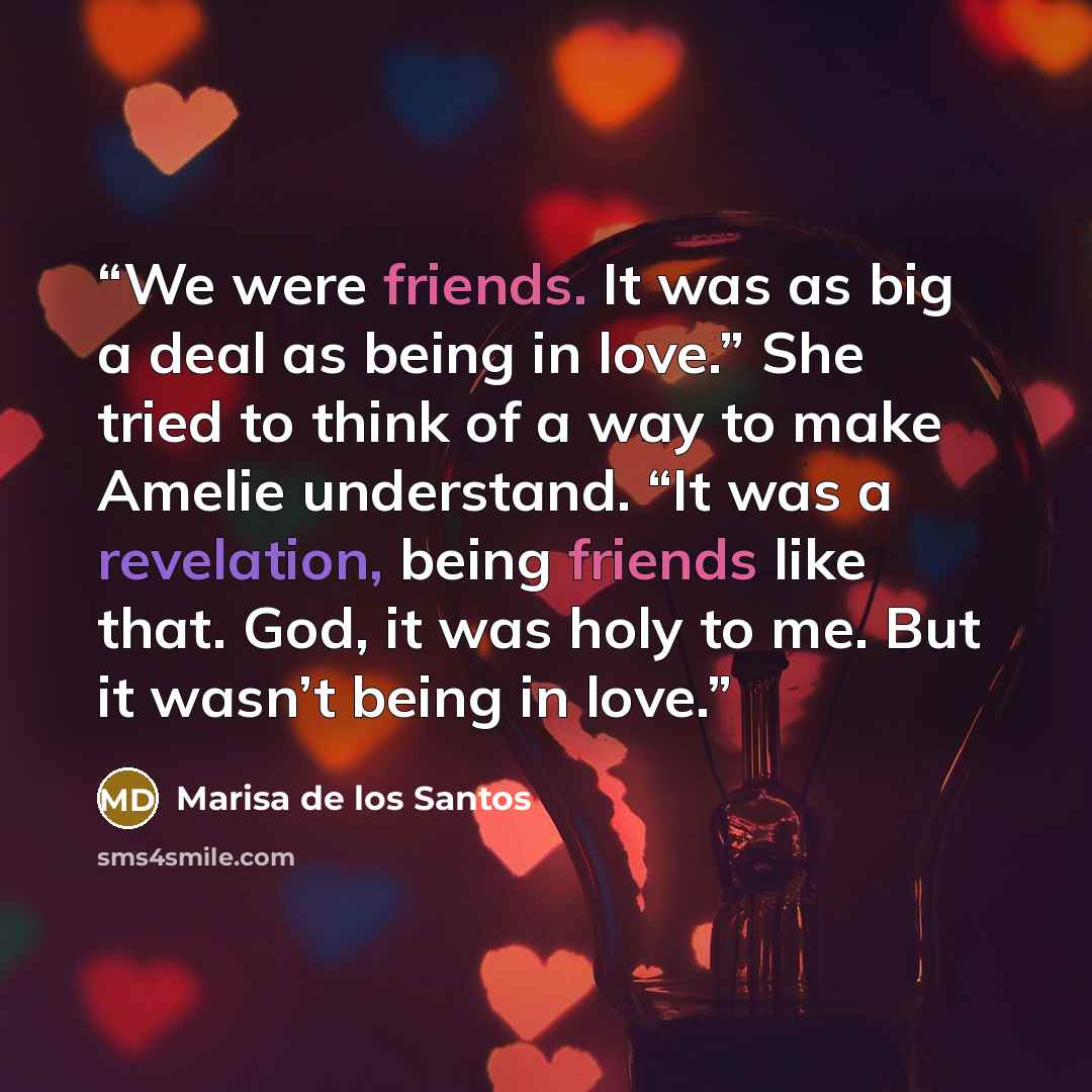“We were friends. It was as big a deal as being in love.” She tried to think of a way to make Amelie understand. “It was a revelation, being friends like that. God, it was holy to me. But it wasn’t being in love.” quote by Marisa de los Santos
