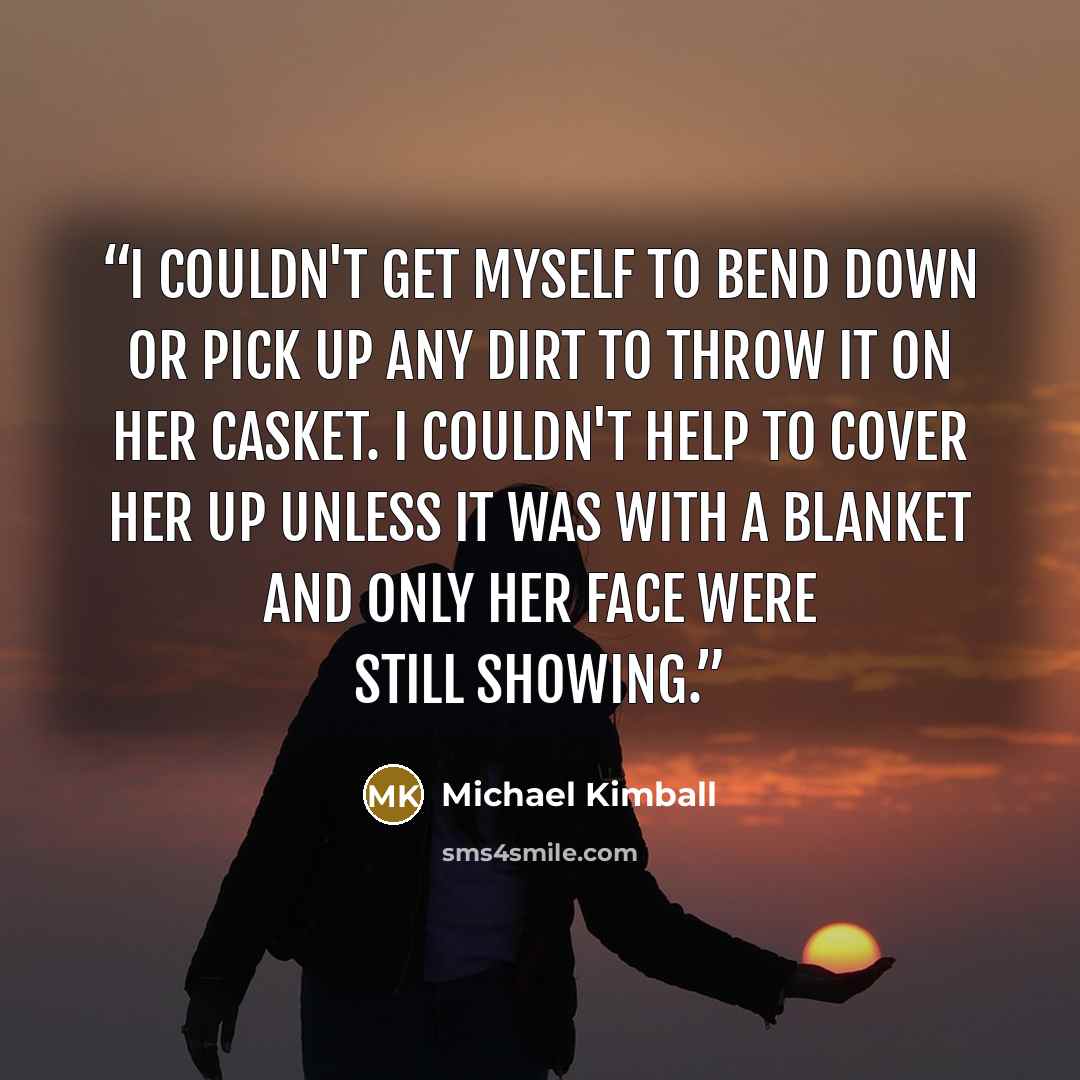 “I couldn't get myself to bend down or pick up any dirt to throw it on her casket. I couldn't help to cover her up unless it was with a blanket and only her face were still showing.” quote by Michael Kimball