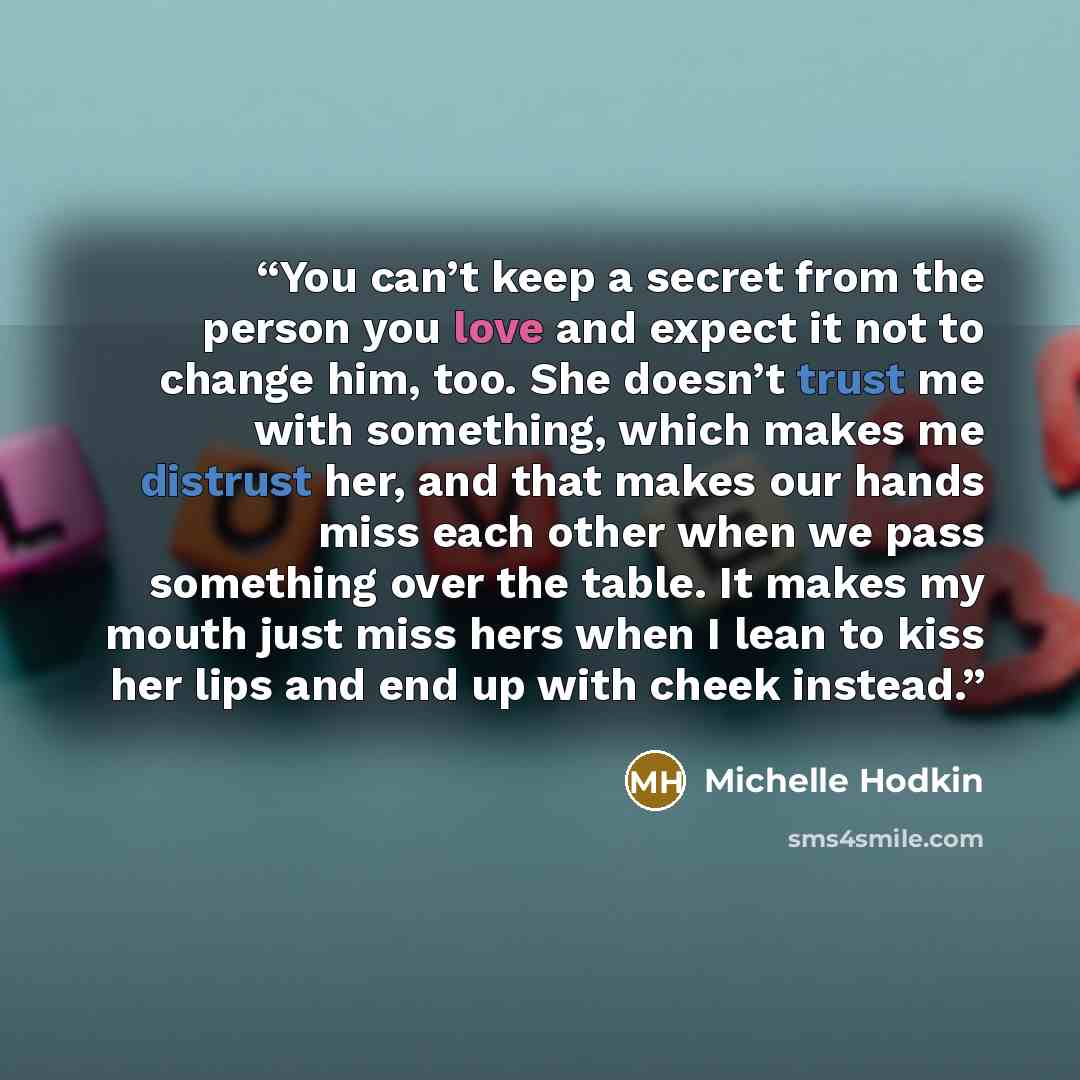 “You can’t keep a secret from the person you love and expect it not to change him, too. She doesn’t trust me with something, which makes me distrust her, and that makes our hands miss each other when we pass something over the table. It makes my mouth just miss hers when I lean to kiss her lips and…” quote by Michelle Hodkin