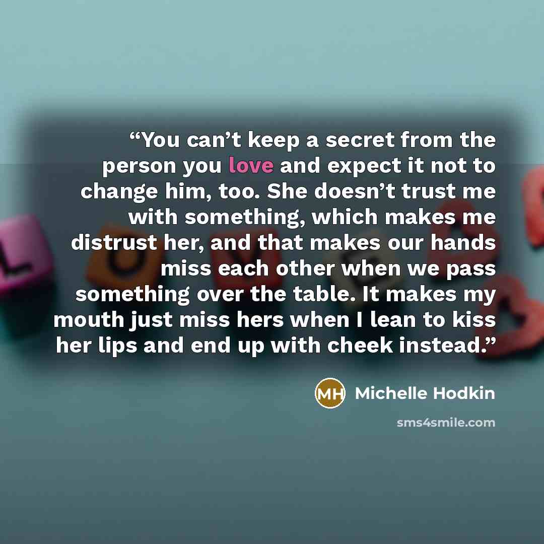 “You can’t keep a secret from the person you love and expect it not to change him, too. She doesn’t trust me with something, which makes me distrust her, and that makes our hands miss each other when we pass something over the table. It makes my mouth just miss hers when I lean to kiss her lips and…” quote by Michelle Hodkin