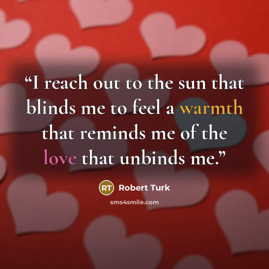 “I reach out to the sun that blinds me to feel a warmth that reminds me of the love that unbinds me.” quote by Robert Turk