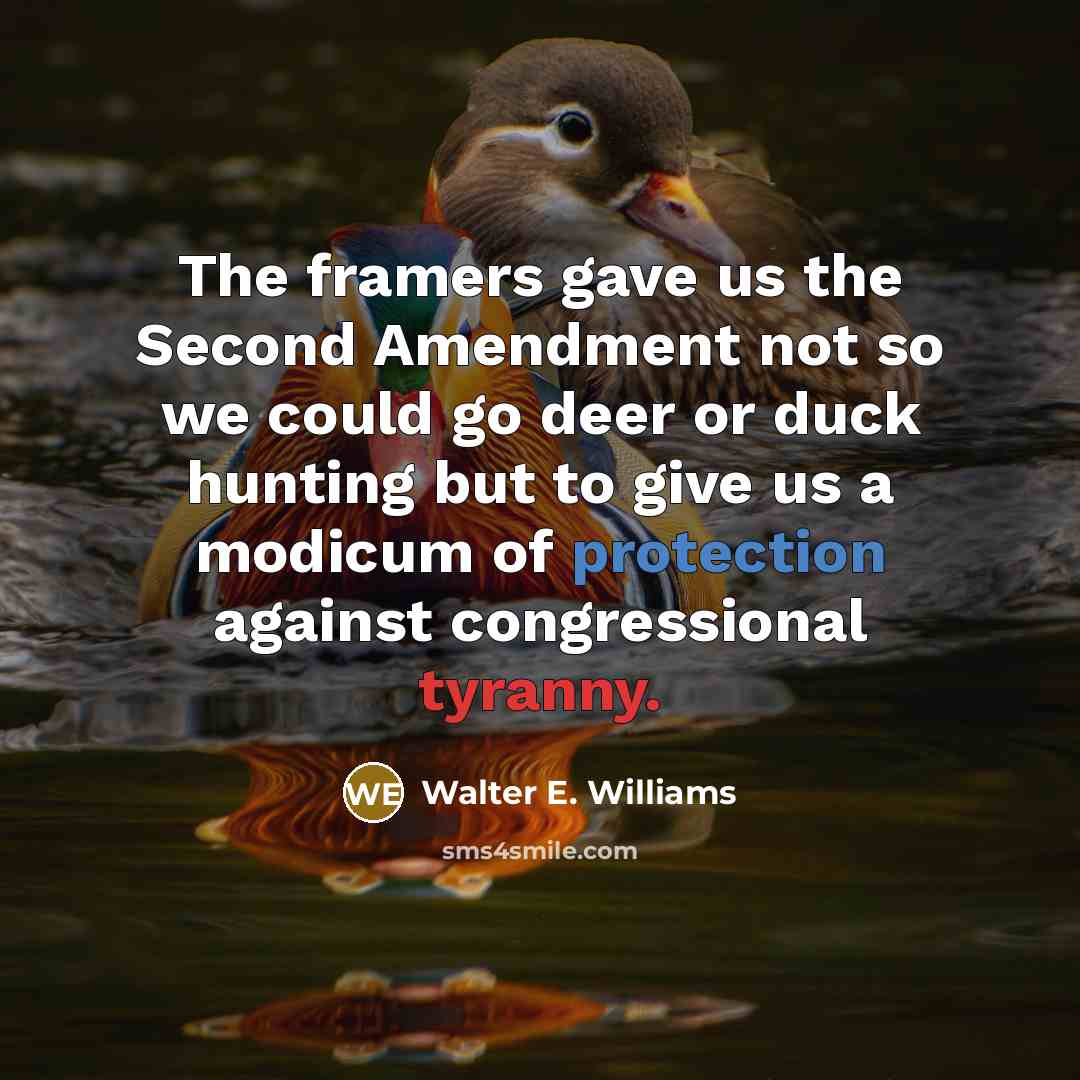 “The framers gave us the Second Amendment not so we could go deer or duck hunting but to give us a modicum of protection against congressional tyranny.” quote by Walter E. Williams