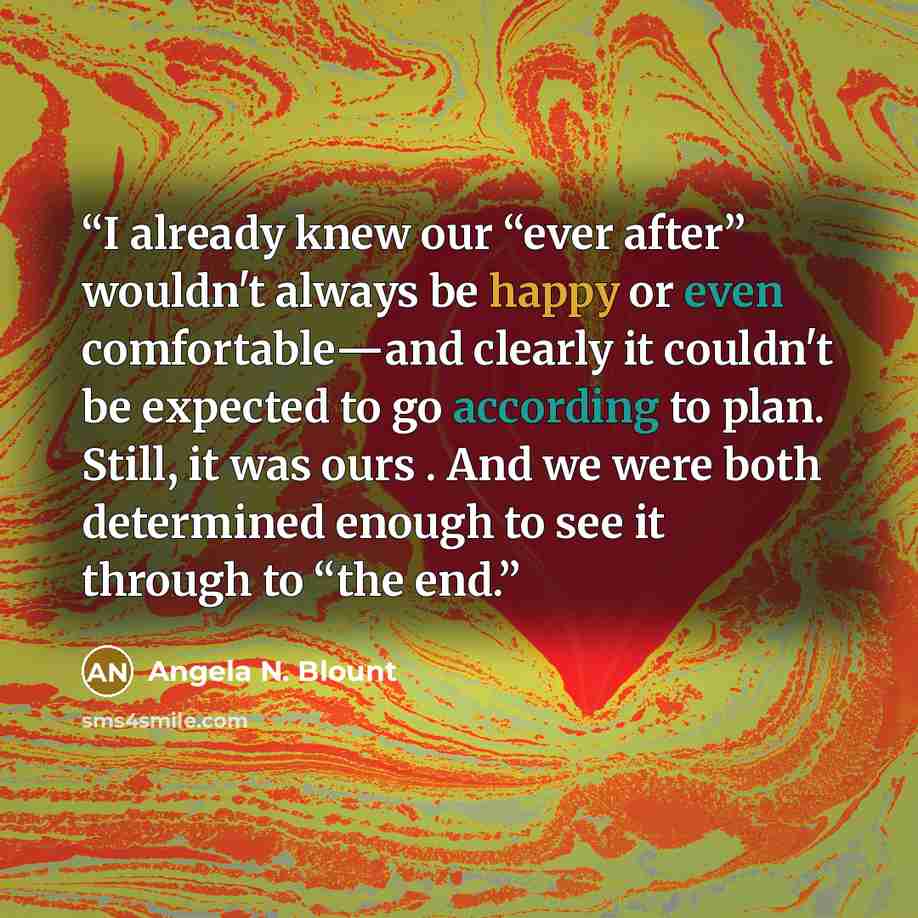 “I already knew our “ever after” wouldn't always be happy or even comfortable―and clearly it couldn't be expected to go according to plan. Still, it was ours . And we were both determined enough to see it through to “the end.” quote by Angela N. Blount