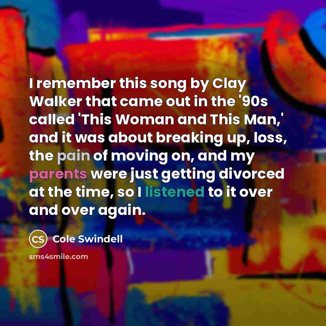 “I remember this song by Clay Walker that came out in the '90s called 'This Woman and This Man,' and it was about breaking up, loss, the pain of moving on, and my parents were just getting divorced at the time, so I listened to it over and over again.” quote by Cole Swindell