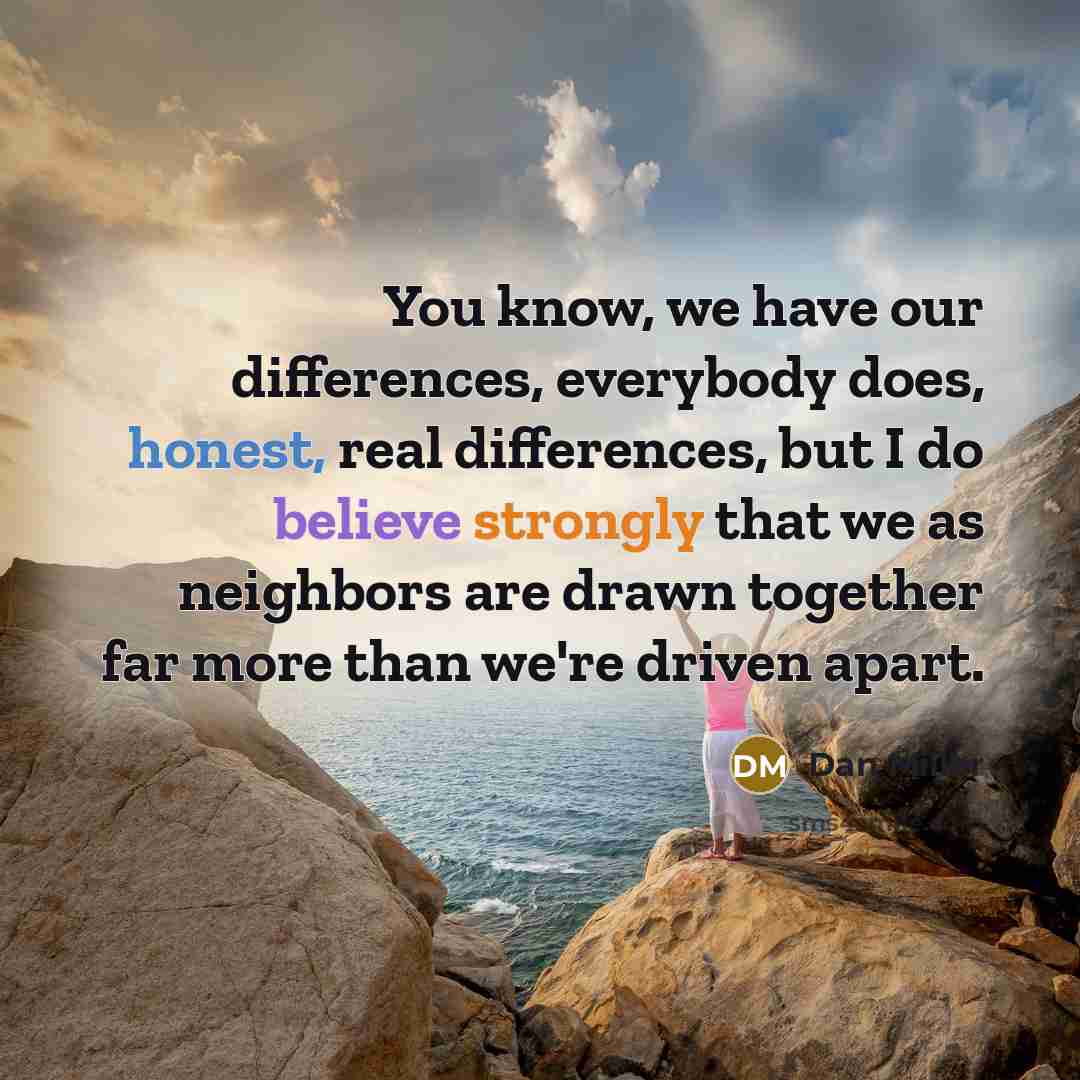 “You know, we have our differences, everybody does, honest, real differences, but I do believe strongly that we as neighbors are drawn together far more than we're driven apart.” quote by Dan Miller