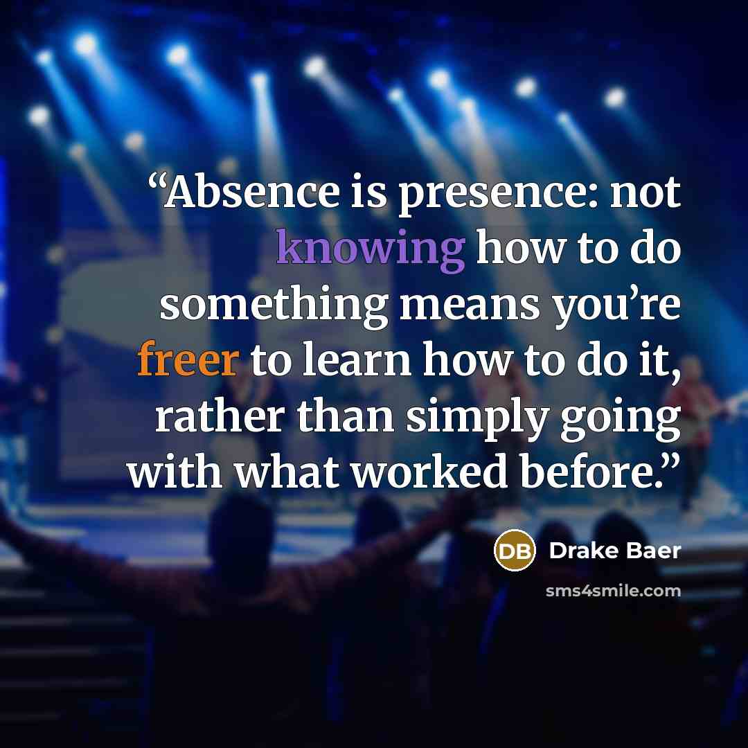 “Absence is presence: not knowing how to do something means you’re freer to learn how to do it, rather than simply going with what worked before.” quote by Drake Baer