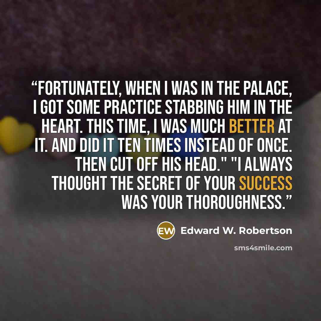 “Fortunately, when I was in the palace, I got some practice stabbing him in the heart. This time, I was much better at it. And did it ten times instead of once. Then cut off his head." "I always thought the secret of your success was your thoroughness.” quote by Edward W. Robertson