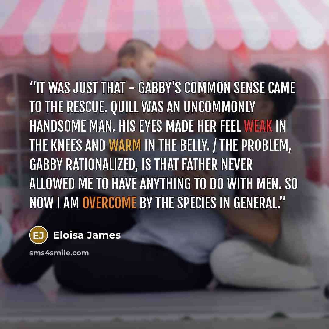 “It was just that - Gabby's common sense came to the rescue. Quill was an uncommonly handsome man. His eyes made her feel weak in the knees and warm in the belly. / The problem, Gabby rationalized, is that Father never allowed me to have anything to do with men. So now I am overcome by the species…” quote by Eloisa James