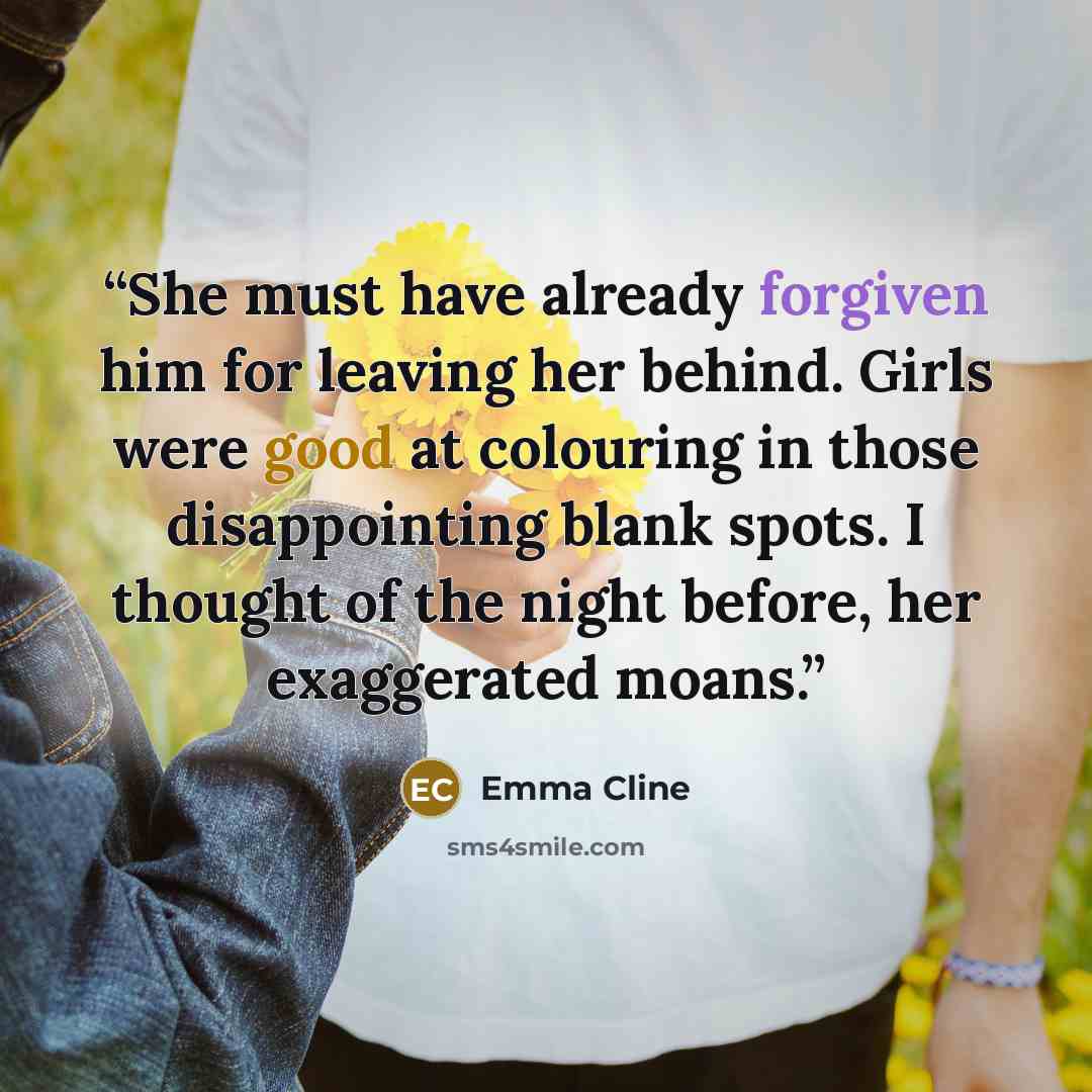 “She must have already forgiven him for leaving her behind. Girls were good at colouring in those disappointing blank spots. I thought of the night before, her exaggerated moans.” quote by Emma Cline